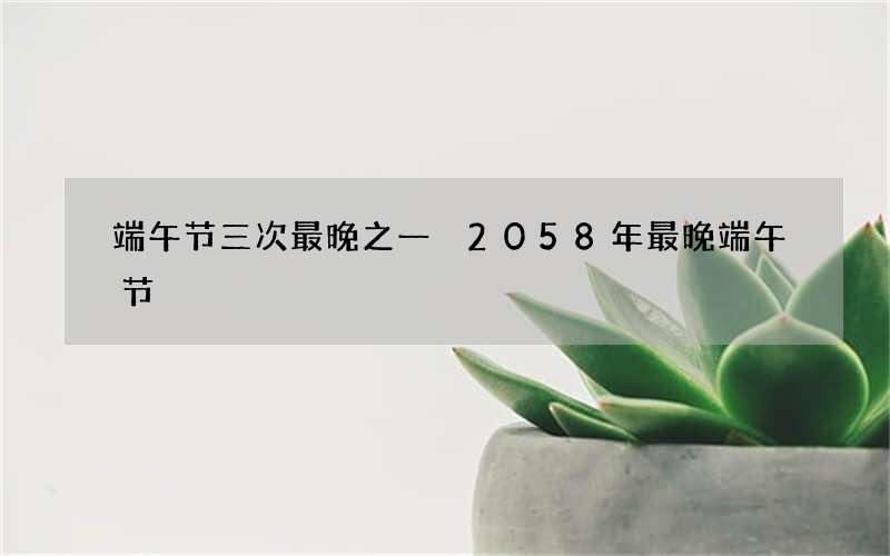 端午节三次最晚之一 2058年最晚端午节